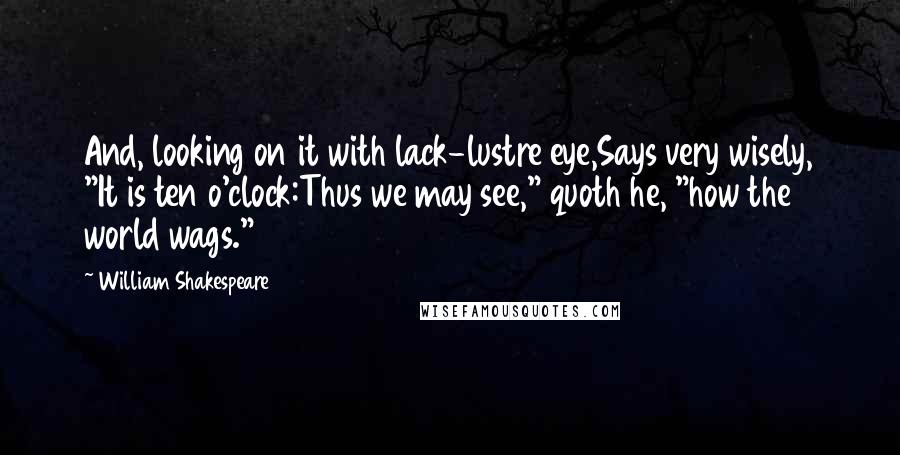 William Shakespeare Quotes: And, looking on it with lack-lustre eye,Says very wisely, "It is ten o'clock:Thus we may see," quoth he, "how the world wags."