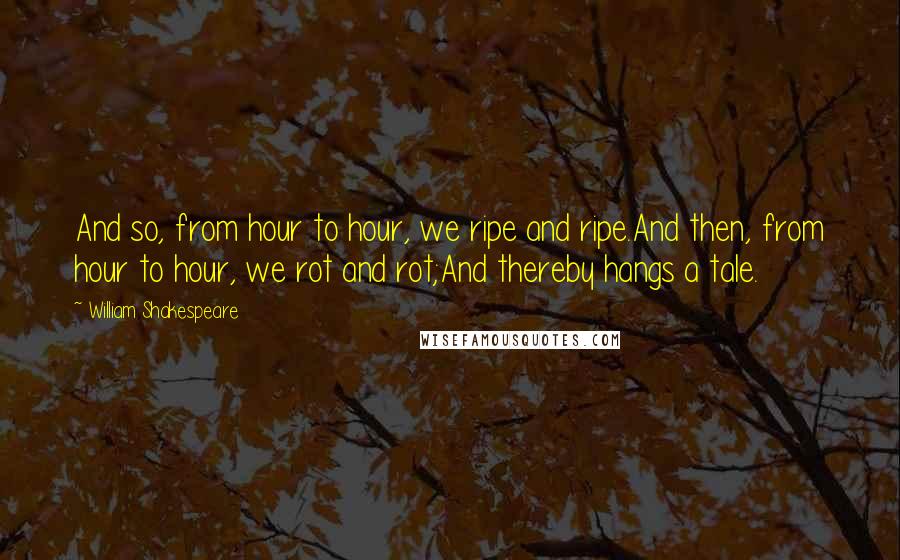 William Shakespeare Quotes: And so, from hour to hour, we ripe and ripe.And then, from hour to hour, we rot and rot;And thereby hangs a tale.