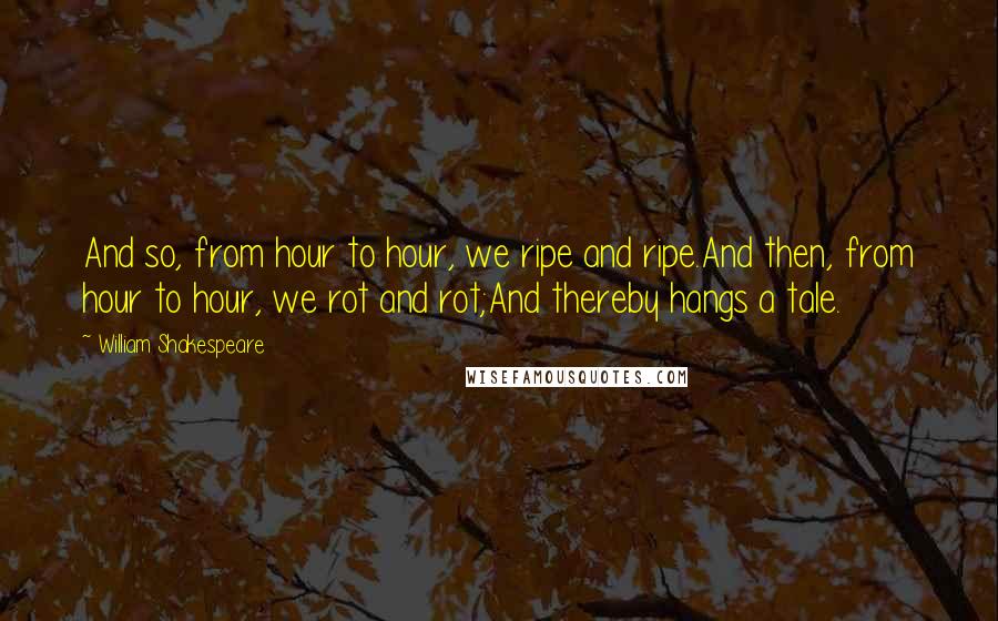 William Shakespeare Quotes: And so, from hour to hour, we ripe and ripe.And then, from hour to hour, we rot and rot;And thereby hangs a tale.