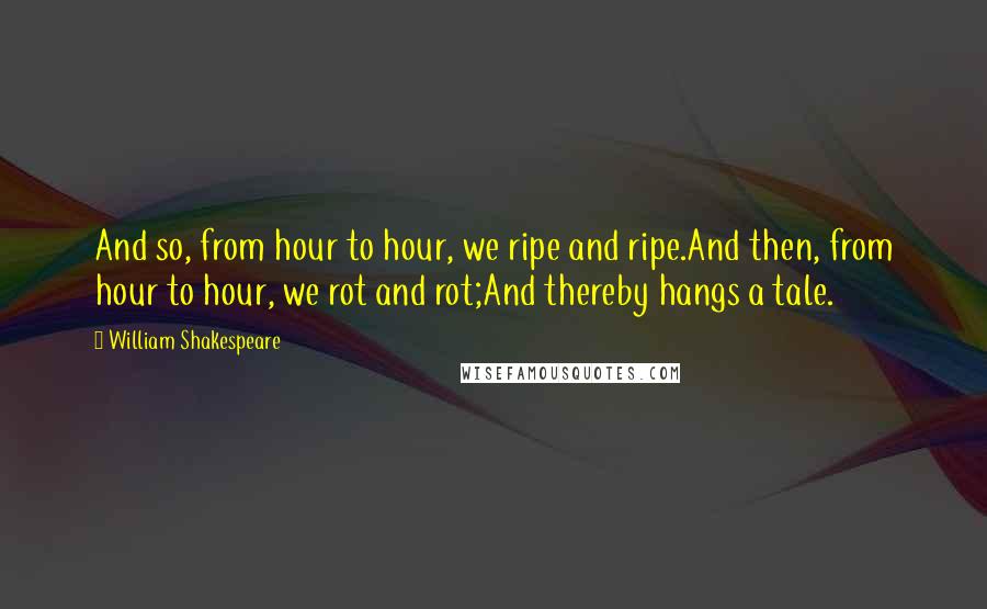 William Shakespeare Quotes: And so, from hour to hour, we ripe and ripe.And then, from hour to hour, we rot and rot;And thereby hangs a tale.