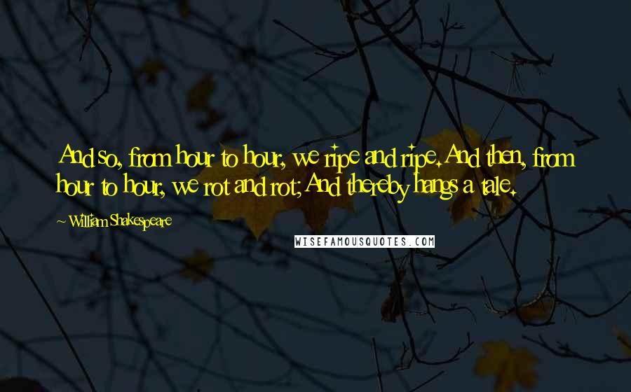 William Shakespeare Quotes: And so, from hour to hour, we ripe and ripe.And then, from hour to hour, we rot and rot;And thereby hangs a tale.