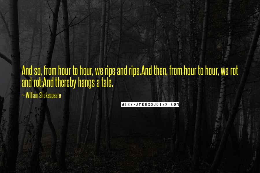 William Shakespeare Quotes: And so, from hour to hour, we ripe and ripe.And then, from hour to hour, we rot and rot;And thereby hangs a tale.