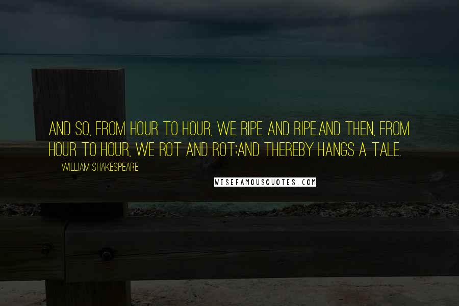 William Shakespeare Quotes: And so, from hour to hour, we ripe and ripe.And then, from hour to hour, we rot and rot;And thereby hangs a tale.