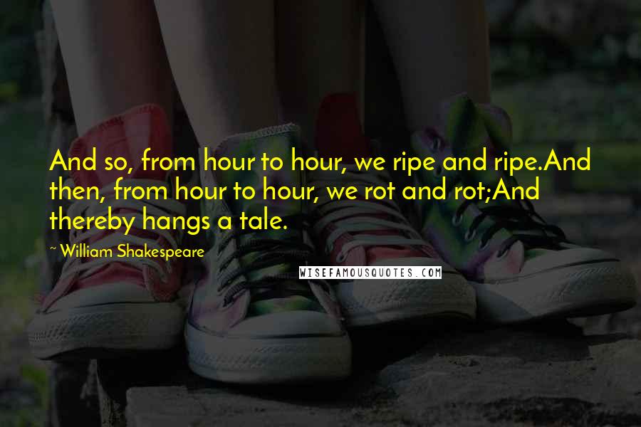 William Shakespeare Quotes: And so, from hour to hour, we ripe and ripe.And then, from hour to hour, we rot and rot;And thereby hangs a tale.