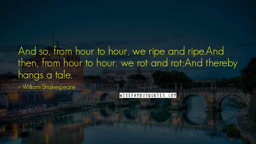 William Shakespeare Quotes: And so, from hour to hour, we ripe and ripe.And then, from hour to hour, we rot and rot;And thereby hangs a tale.