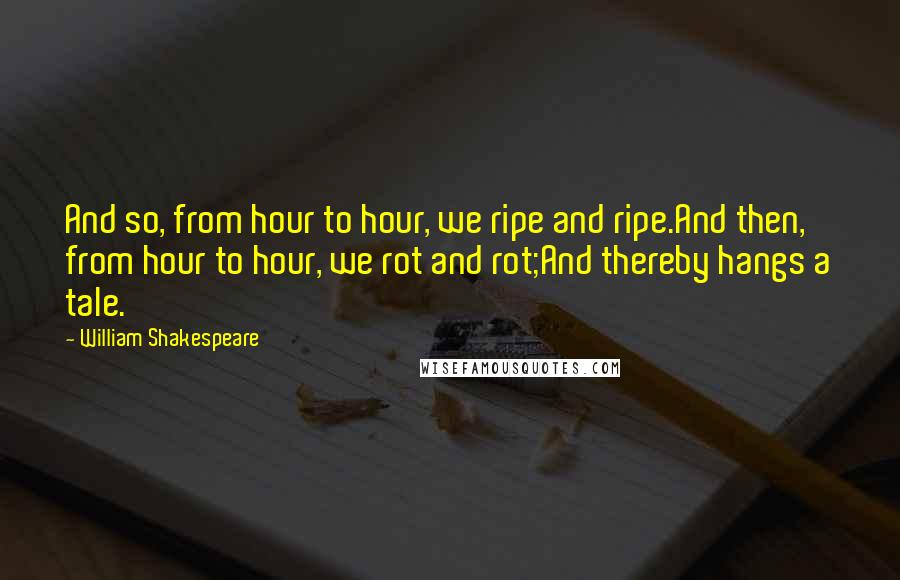 William Shakespeare Quotes: And so, from hour to hour, we ripe and ripe.And then, from hour to hour, we rot and rot;And thereby hangs a tale.