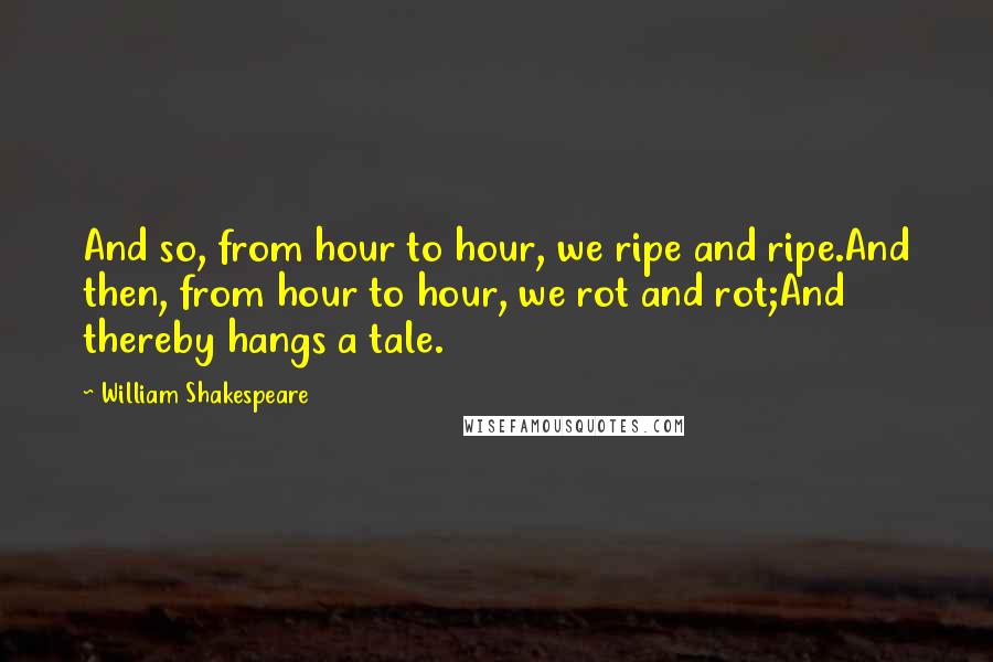 William Shakespeare Quotes: And so, from hour to hour, we ripe and ripe.And then, from hour to hour, we rot and rot;And thereby hangs a tale.