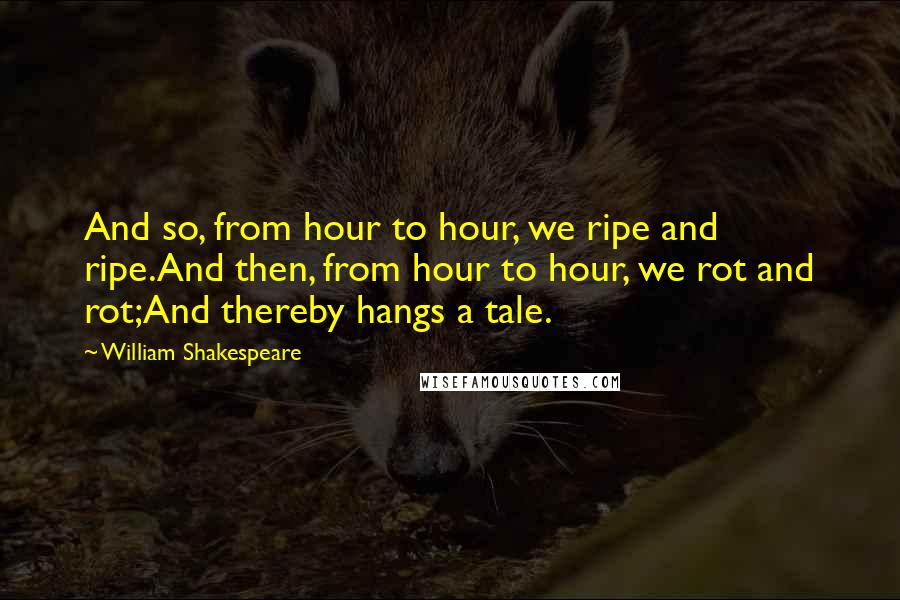 William Shakespeare Quotes: And so, from hour to hour, we ripe and ripe.And then, from hour to hour, we rot and rot;And thereby hangs a tale.