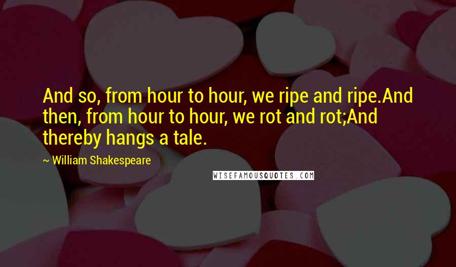 William Shakespeare Quotes: And so, from hour to hour, we ripe and ripe.And then, from hour to hour, we rot and rot;And thereby hangs a tale.