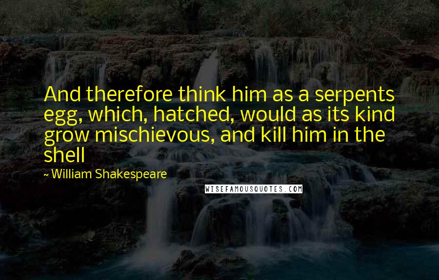 William Shakespeare Quotes: And therefore think him as a serpents egg, which, hatched, would as its kind grow mischievous, and kill him in the shell