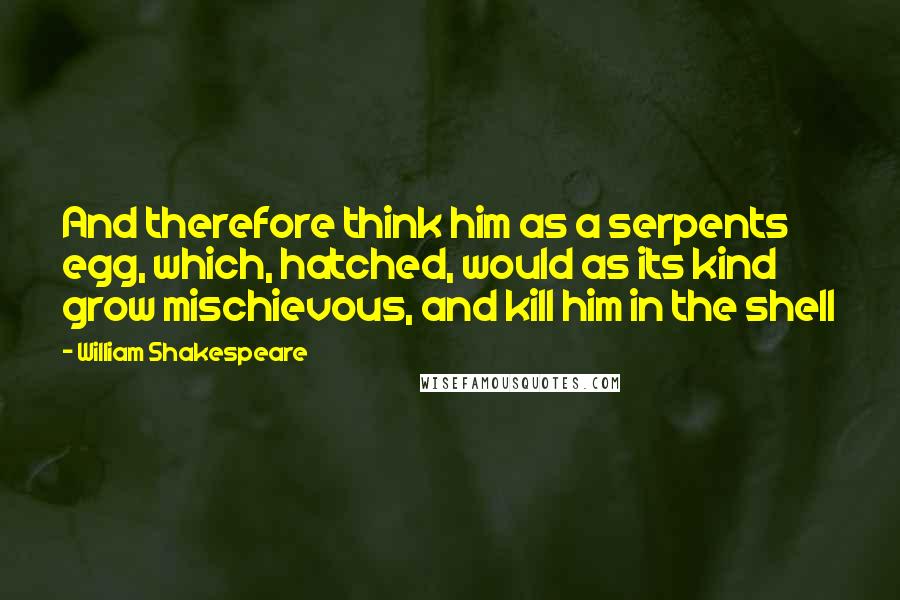 William Shakespeare Quotes: And therefore think him as a serpents egg, which, hatched, would as its kind grow mischievous, and kill him in the shell