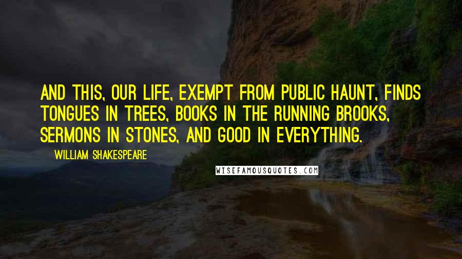 William Shakespeare Quotes: And this, our life, exempt from public haunt, finds tongues in trees, books in the running brooks, sermons in stones, and good in everything.