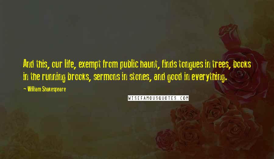 William Shakespeare Quotes: And this, our life, exempt from public haunt, finds tongues in trees, books in the running brooks, sermons in stones, and good in everything.