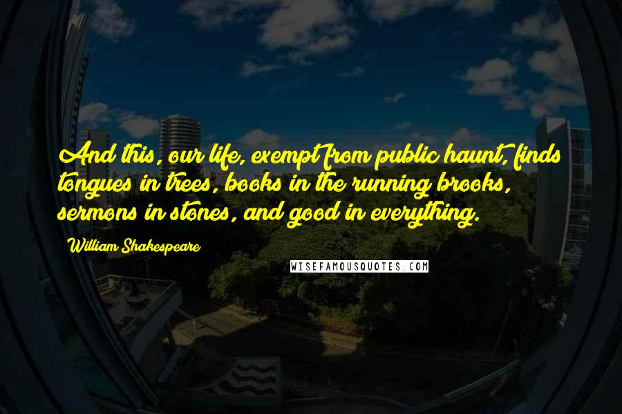 William Shakespeare Quotes: And this, our life, exempt from public haunt, finds tongues in trees, books in the running brooks, sermons in stones, and good in everything.