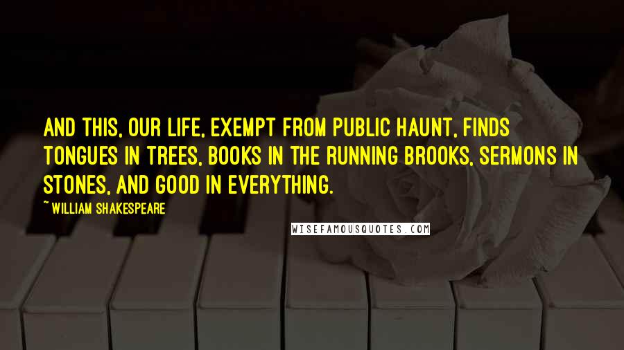 William Shakespeare Quotes: And this, our life, exempt from public haunt, finds tongues in trees, books in the running brooks, sermons in stones, and good in everything.