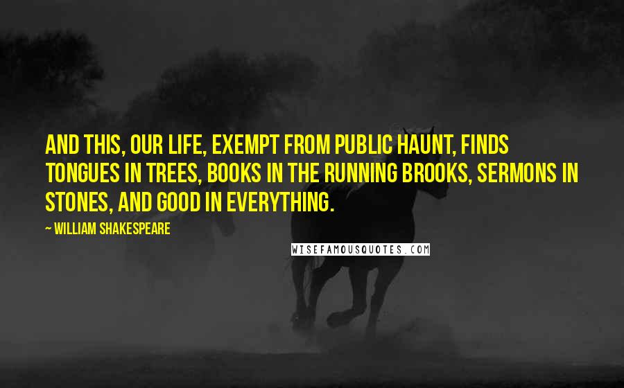 William Shakespeare Quotes: And this, our life, exempt from public haunt, finds tongues in trees, books in the running brooks, sermons in stones, and good in everything.