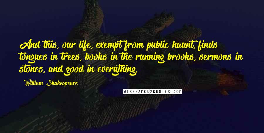 William Shakespeare Quotes: And this, our life, exempt from public haunt, finds tongues in trees, books in the running brooks, sermons in stones, and good in everything.