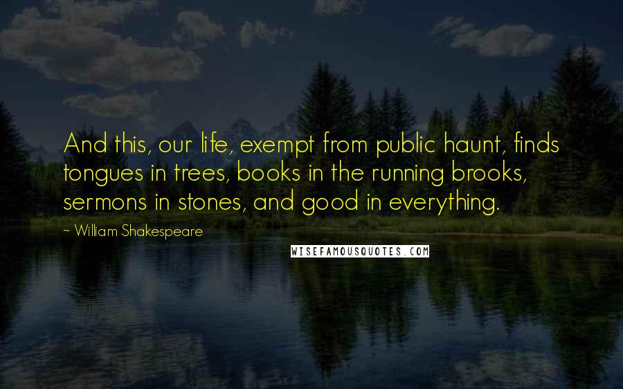 William Shakespeare Quotes: And this, our life, exempt from public haunt, finds tongues in trees, books in the running brooks, sermons in stones, and good in everything.