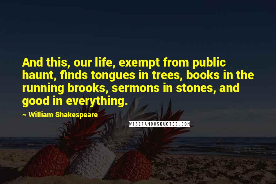 William Shakespeare Quotes: And this, our life, exempt from public haunt, finds tongues in trees, books in the running brooks, sermons in stones, and good in everything.