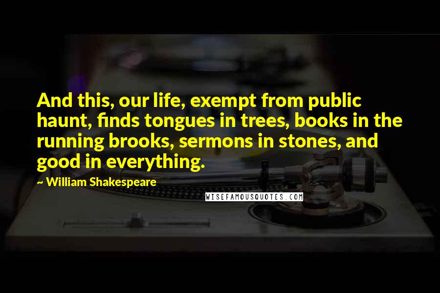 William Shakespeare Quotes: And this, our life, exempt from public haunt, finds tongues in trees, books in the running brooks, sermons in stones, and good in everything.