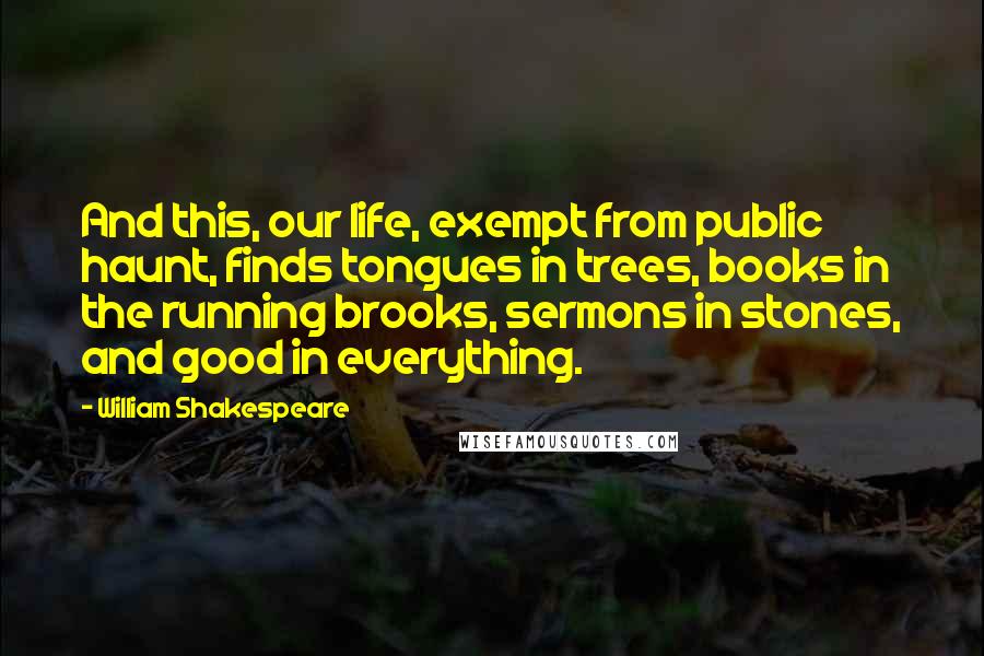 William Shakespeare Quotes: And this, our life, exempt from public haunt, finds tongues in trees, books in the running brooks, sermons in stones, and good in everything.