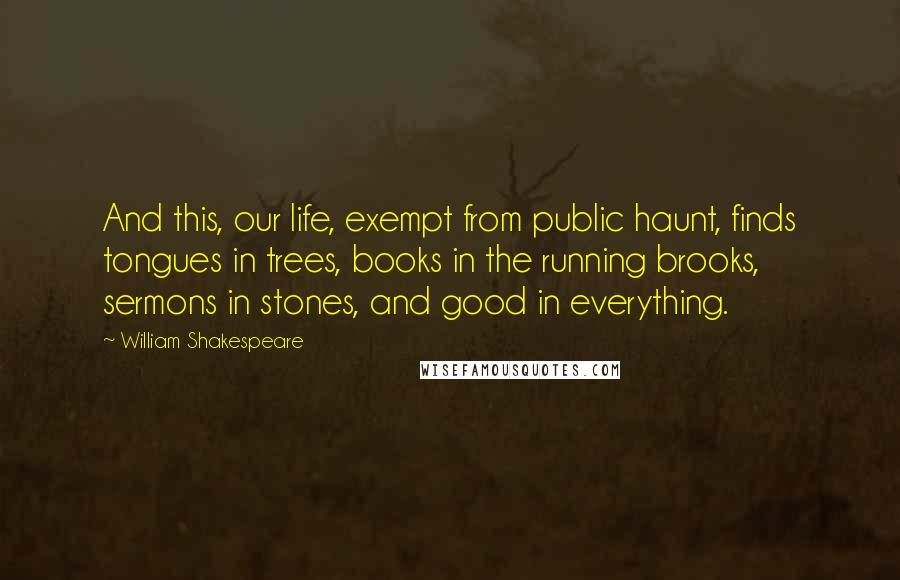 William Shakespeare Quotes: And this, our life, exempt from public haunt, finds tongues in trees, books in the running brooks, sermons in stones, and good in everything.