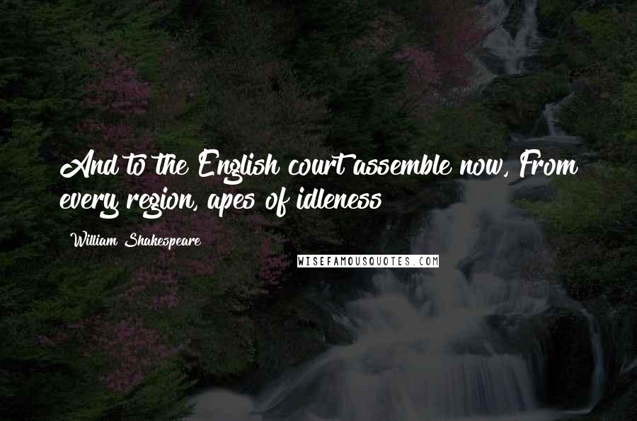William Shakespeare Quotes: And to the English court assemble now, From every region, apes of idleness!