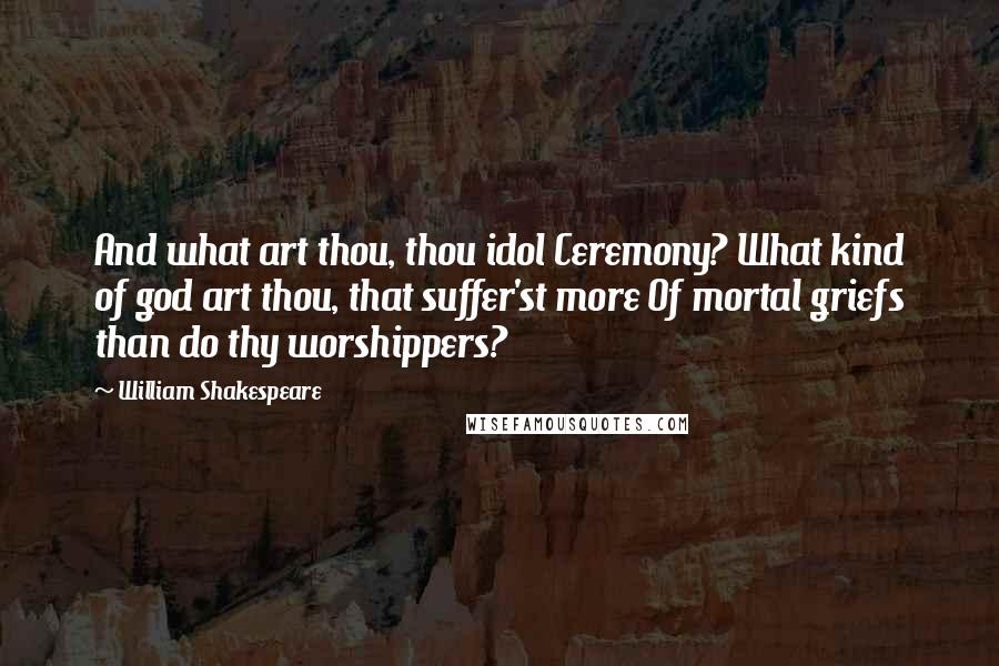 William Shakespeare Quotes: And what art thou, thou idol Ceremony? What kind of god art thou, that suffer'st more Of mortal griefs than do thy worshippers?