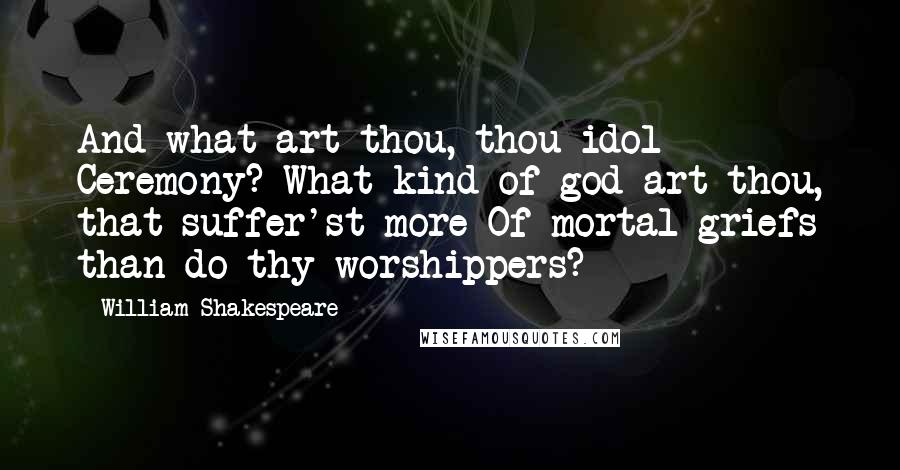 William Shakespeare Quotes: And what art thou, thou idol Ceremony? What kind of god art thou, that suffer'st more Of mortal griefs than do thy worshippers?