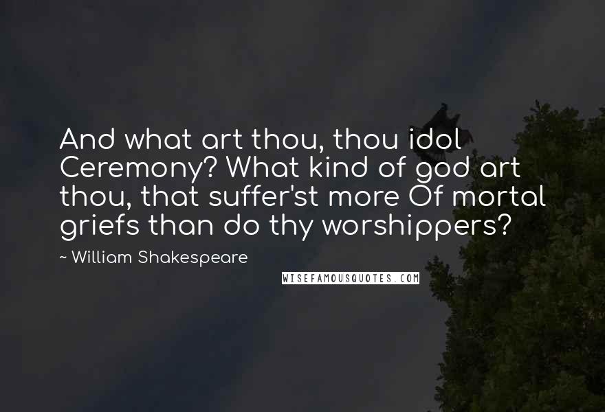 William Shakespeare Quotes: And what art thou, thou idol Ceremony? What kind of god art thou, that suffer'st more Of mortal griefs than do thy worshippers?