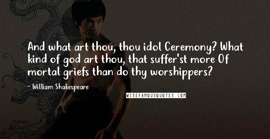William Shakespeare Quotes: And what art thou, thou idol Ceremony? What kind of god art thou, that suffer'st more Of mortal griefs than do thy worshippers?