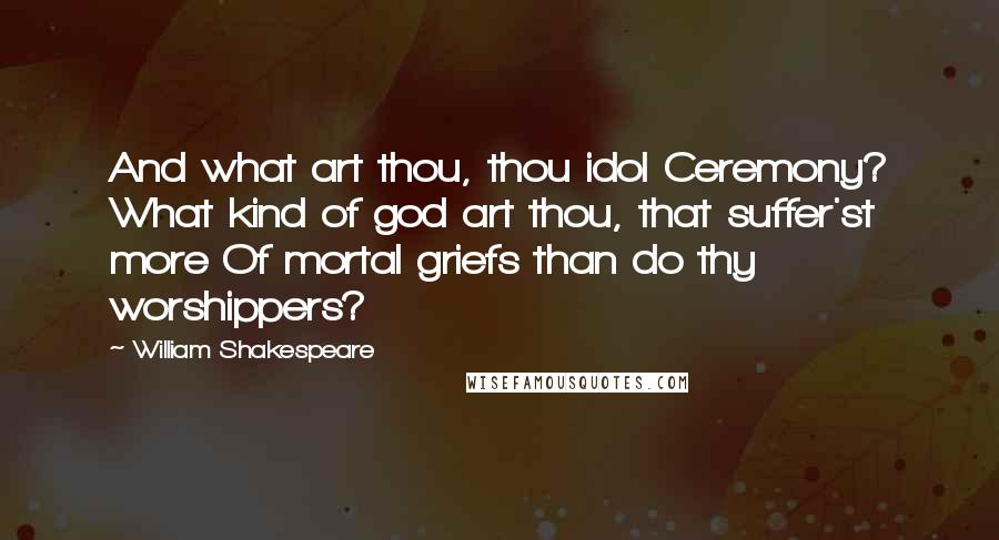 William Shakespeare Quotes: And what art thou, thou idol Ceremony? What kind of god art thou, that suffer'st more Of mortal griefs than do thy worshippers?