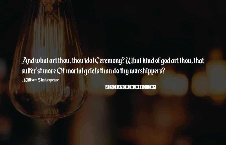 William Shakespeare Quotes: And what art thou, thou idol Ceremony? What kind of god art thou, that suffer'st more Of mortal griefs than do thy worshippers?