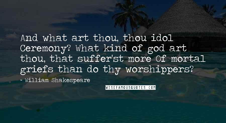 William Shakespeare Quotes: And what art thou, thou idol Ceremony? What kind of god art thou, that suffer'st more Of mortal griefs than do thy worshippers?