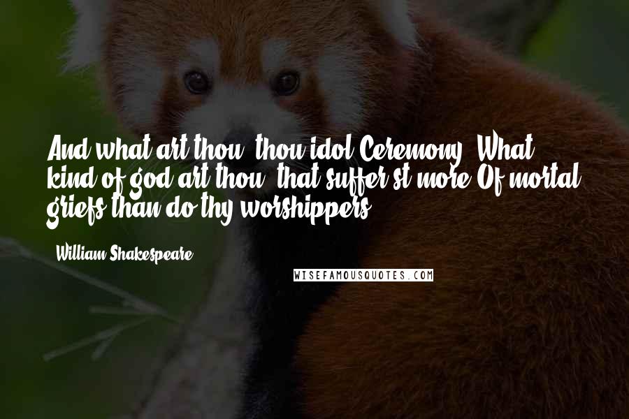 William Shakespeare Quotes: And what art thou, thou idol Ceremony? What kind of god art thou, that suffer'st more Of mortal griefs than do thy worshippers?