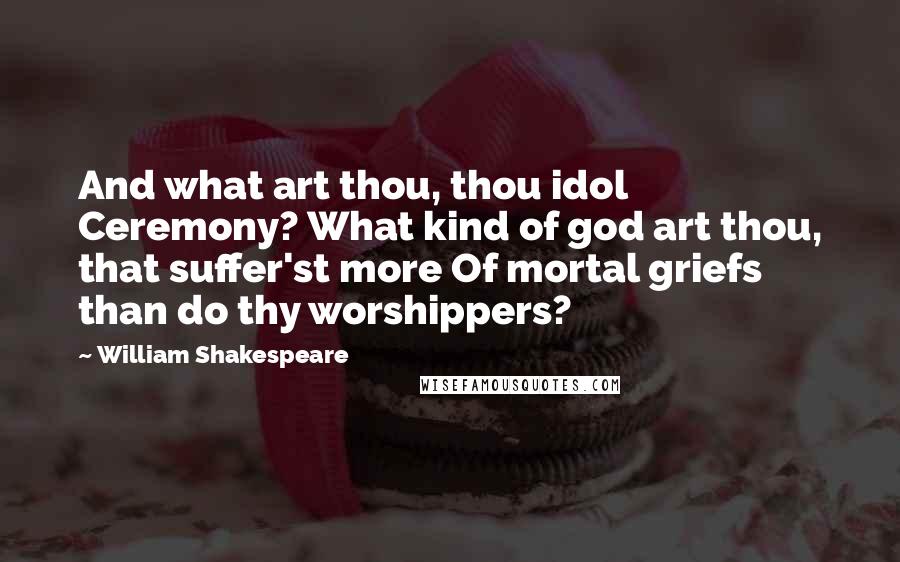 William Shakespeare Quotes: And what art thou, thou idol Ceremony? What kind of god art thou, that suffer'st more Of mortal griefs than do thy worshippers?