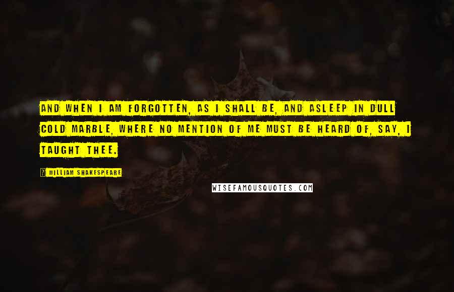 William Shakespeare Quotes: And when I am forgotten, as I shall be, And asleep in dull cold marble, where no mention Of me must be heard of, say, I taught thee.