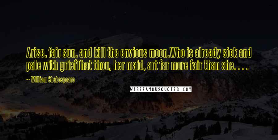 William Shakespeare Quotes: Arise, fair sun, and kill the envious moon,Who is already sick and pale with griefThat thou, her maid, art far more fair than she. . . .