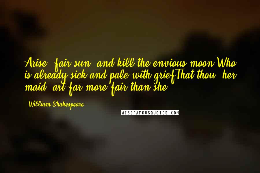 William Shakespeare Quotes: Arise, fair sun, and kill the envious moon,Who is already sick and pale with griefThat thou, her maid, art far more fair than she. . . .