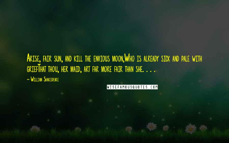 William Shakespeare Quotes: Arise, fair sun, and kill the envious moon,Who is already sick and pale with griefThat thou, her maid, art far more fair than she. . . .