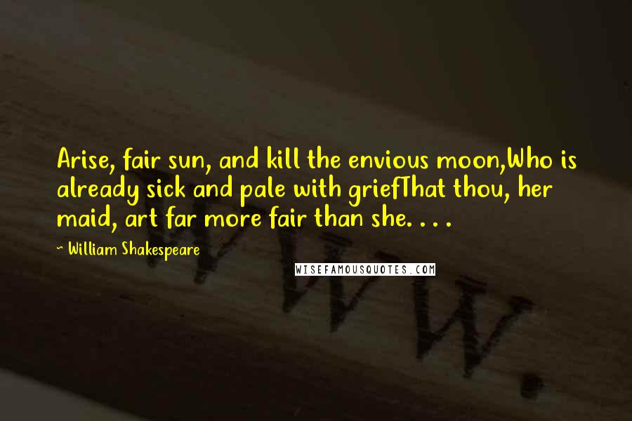 William Shakespeare Quotes: Arise, fair sun, and kill the envious moon,Who is already sick and pale with griefThat thou, her maid, art far more fair than she. . . .