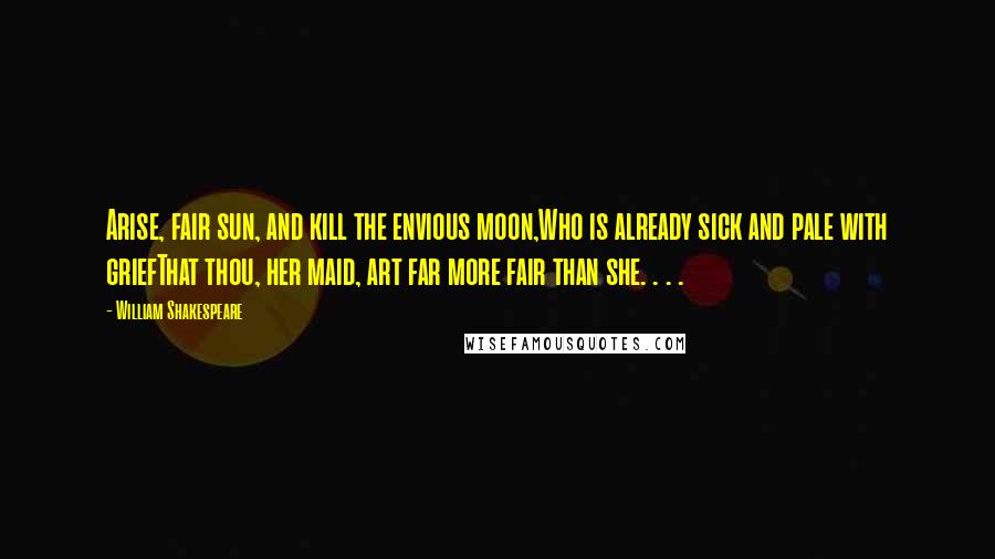 William Shakespeare Quotes: Arise, fair sun, and kill the envious moon,Who is already sick and pale with griefThat thou, her maid, art far more fair than she. . . .