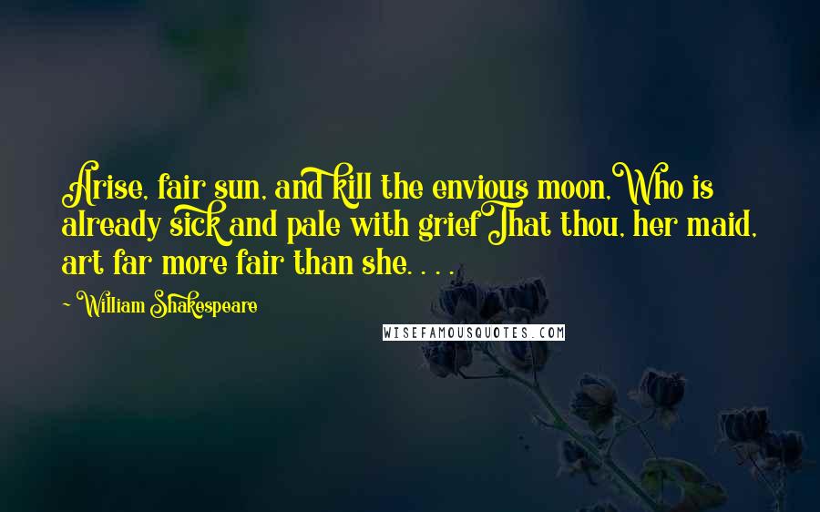 William Shakespeare Quotes: Arise, fair sun, and kill the envious moon,Who is already sick and pale with griefThat thou, her maid, art far more fair than she. . . .