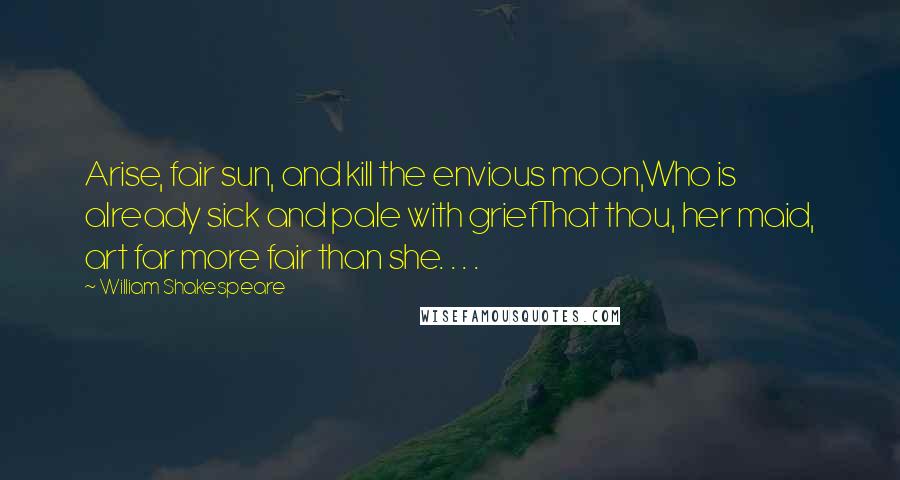 William Shakespeare Quotes: Arise, fair sun, and kill the envious moon,Who is already sick and pale with griefThat thou, her maid, art far more fair than she. . . .