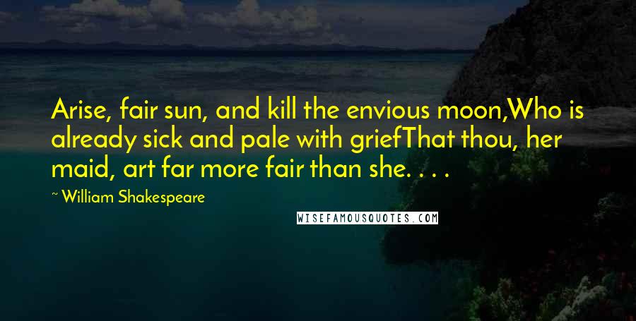 William Shakespeare Quotes: Arise, fair sun, and kill the envious moon,Who is already sick and pale with griefThat thou, her maid, art far more fair than she. . . .