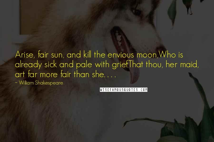 William Shakespeare Quotes: Arise, fair sun, and kill the envious moon,Who is already sick and pale with griefThat thou, her maid, art far more fair than she. . . .