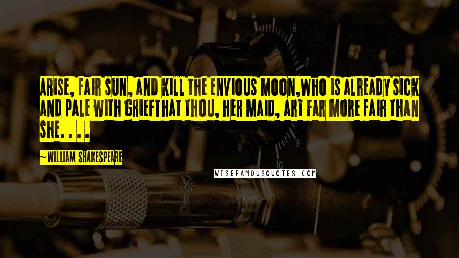 William Shakespeare Quotes: Arise, fair sun, and kill the envious moon,Who is already sick and pale with griefThat thou, her maid, art far more fair than she. . . .