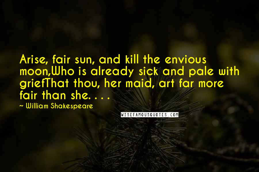 William Shakespeare Quotes: Arise, fair sun, and kill the envious moon,Who is already sick and pale with griefThat thou, her maid, art far more fair than she. . . .