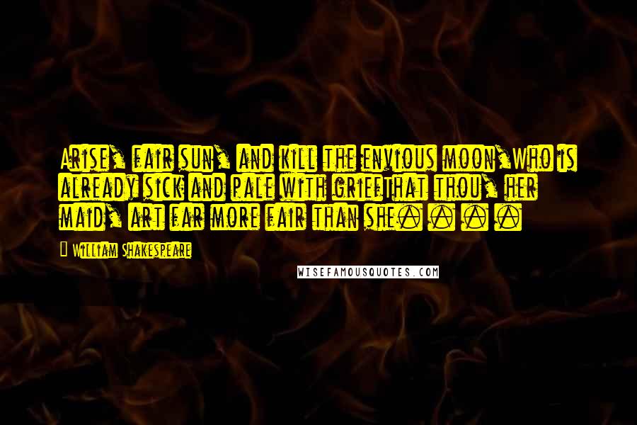 William Shakespeare Quotes: Arise, fair sun, and kill the envious moon,Who is already sick and pale with griefThat thou, her maid, art far more fair than she. . . .