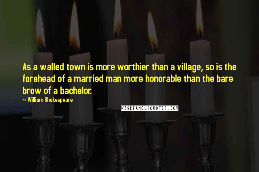 William Shakespeare Quotes: As a walled town is more worthier than a village, so is the forehead of a married man more honorable than the bare brow of a bachelor.